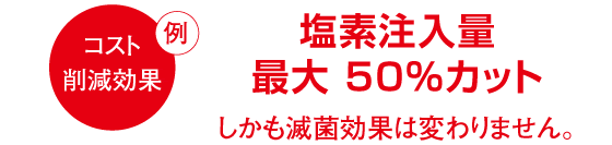 コスト削減効果の例／塩素注入量最大50%カット、しかも滅菌効果は変わりません